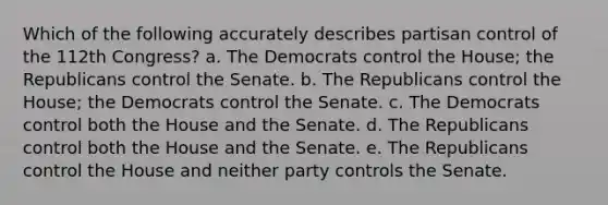 Which of the following accurately describes partisan control of the 112th Congress? a. The Democrats control the House; the Republicans control the Senate. b. The Republicans control the House; the Democrats control the Senate. c. The Democrats control both the House and the Senate. d. The Republicans control both the House and the Senate. e. The Republicans control the House and neither party controls the Senate.