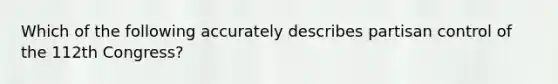 Which of the following accurately describes partisan control of the 112th Congress?