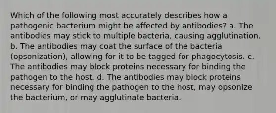 Which of the following most accurately describes how a pathogenic bacterium might be affected by antibodies? a. The antibodies may stick to multiple bacteria, causing agglutination. b. The antibodies may coat the surface of the bacteria (opsonization), allowing for it to be tagged for phagocytosis. c. The antibodies may block proteins necessary for binding the pathogen to the host. d. The antibodies may block proteins necessary for binding the pathogen to the host, may opsonize the bacterium, or may agglutinate bacteria.