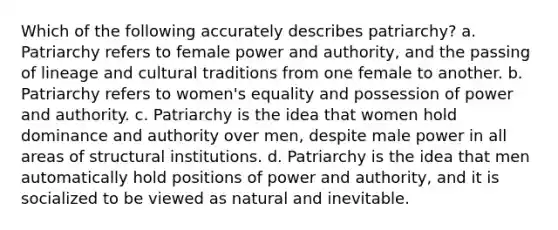 Which of the following accurately describes patriarchy? a. Patriarchy refers to female power and authority, and the passing of lineage and cultural traditions from one female to another. b. Patriarchy refers to women's equality and possession of power and authority. c. Patriarchy is the idea that women hold dominance and authority over men, despite male power in all areas of structural institutions. d. Patriarchy is the idea that men automatically hold positions of power and authority, and it is socialized to be viewed as natural and inevitable.