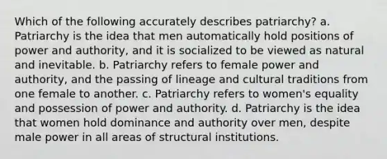 Which of the following accurately describes patriarchy? a. Patriarchy is the idea that men automatically hold positions of power and authority, and it is socialized to be viewed as natural and inevitable. b. Patriarchy refers to female power and authority, and the passing of lineage and cultural traditions from one female to another. c. Patriarchy refers to women's equality and possession of power and authority. d. Patriarchy is the idea that women hold dominance and authority over men, despite male power in all areas of structural institutions.