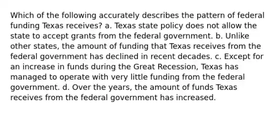 Which of the following accurately describes the pattern of federal funding Texas receives? a. Texas state policy does not allow the state to accept grants from the federal government. b. Unlike other states, the amount of funding that Texas receives from the federal government has declined in recent decades. c. Except for an increase in funds during the Great Recession, Texas has managed to operate with very little funding from the federal government. d. Over the years, the amount of funds Texas receives from the federal government has increased.