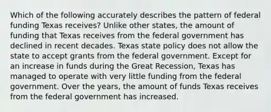 Which of the following accurately describes the pattern of federal funding Texas receives? Unlike other states, the amount of funding that Texas receives from the federal government has declined in recent decades. Texas state policy does not allow the state to accept grants from the federal government. Except for an increase in funds during the Great Recession, Texas has managed to operate with very little funding from the federal government. Over the years, the amount of funds Texas receives from the federal government has increased.