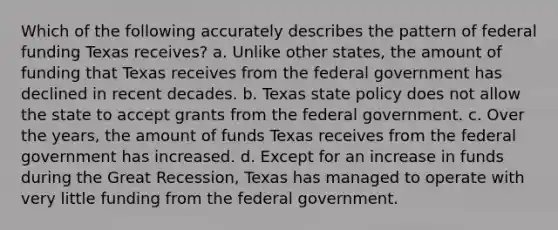 Which of the following accurately describes the pattern of federal funding Texas receives? a. Unlike other states, the amount of funding that Texas receives from the federal government has declined in recent decades. b. Texas state policy does not allow the state to accept grants from the federal government. c. Over the years, the amount of funds Texas receives from the federal government has increased. d. Except for an increase in funds during the Great Recession, Texas has managed to operate with very little funding from the federal government.