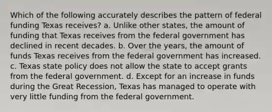 Which of the following accurately describes the pattern of federal funding Texas receives? a. Unlike other states, the amount of funding that Texas receives from the federal government has declined in recent decades. b. Over the years, the amount of funds Texas receives from the federal government has increased. c. Texas state policy does not allow the state to accept grants from the federal government. d. Except for an increase in funds during the Great Recession, Texas has managed to operate with very little funding from the federal government.