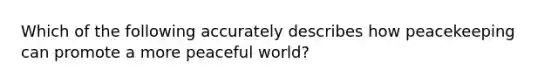 Which of the following accurately describes how peacekeeping can promote a more peaceful world?