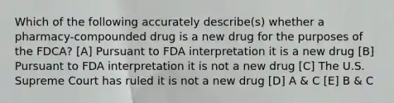 Which of the following accurately describe(s) whether a pharmacy-compounded drug is a new drug for the purposes of the FDCA? [A] Pursuant to FDA interpretation it is a new drug [B] Pursuant to FDA interpretation it is not a new drug [C] The U.S. Supreme Court has ruled it is not a new drug [D] A & C [E] B & C