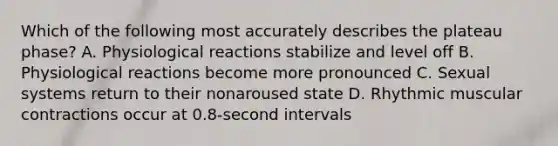 Which of the following most accurately describes the plateau phase? A. Physiological reactions stabilize and level off B. Physiological reactions become more pronounced C. Sexual systems return to their nonaroused state D. Rhythmic muscular contractions occur at 0.8-second intervals