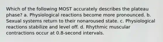 Which of the following MOST accurately describes the plateau phase? a. Physiological reactions become more pronounced. b. Sexual systems return to their nonaroused state. c. Physiological reactions stabilize and level off. d. Rhythmic muscular contractions occur at 0.8-second intervals.