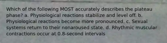 Which of the following MOST accurately describes the plateau phase? a. Physiological reactions stabilize and level off. b. Physiological reactions become more pronounced. c. Sexual systems return to their nonaroused state. d. Rhythmic muscular contractions occur at 0.8-second intervals