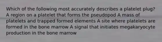 Which of the following most accurately describes a platelet plug? A region on a platelet that forms the pseudopod A mass of platelets and trapped formed elements A site where platelets are formed in the bone marrow A signal that initiates megakaryocyte production in the bone marrow