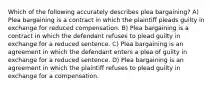 Which of the following accurately describes plea bargaining? A) Plea bargaining is a contract in which the plaintiff pleads guilty in exchange for reduced compensation. B) Plea bargaining is a contract in which the defendant refuses to plead guilty in exchange for a reduced sentence. C) Plea bargaining is an agreement in which the defendant enters a plea of guilty in exchange for a reduced sentence. D) Plea bargaining is an agreement in which the plaintiff refuses to plead guilty in exchange for a compensation.