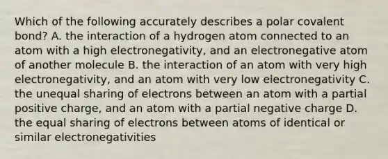 Which of the following accurately describes a polar covalent bond? A. the interaction of a hydrogen atom connected to an atom with a high electronegativity, and an electronegative atom of another molecule B. the interaction of an atom with very high electronegativity, and an atom with very low electronegativity C. the unequal sharing of electrons between an atom with a partial positive charge, and an atom with a partial negative charge D. the equal sharing of electrons between atoms of identical or similar electronegativities