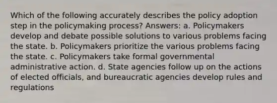 Which of the following accurately describes the policy adoption step in the policymaking process? Answers: a. Policymakers develop and debate possible solutions to various problems facing the state. b. Policymakers prioritize the various problems facing the state. c. Policymakers take formal governmental administrative action. d. State agencies follow up on the actions of elected officials, and bureaucratic agencies develop rules and regulations