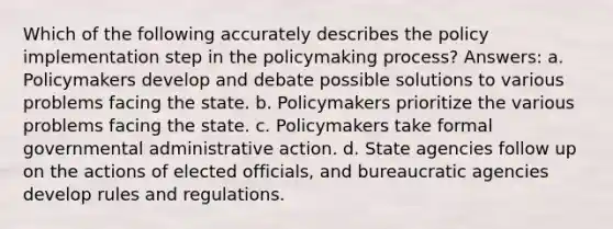 Which of the following accurately describes the policy implementation step in the policymaking process? Answers: a. Policymakers develop and debate possible solutions to various problems facing the state. b. Policymakers prioritize the various problems facing the state. c. Policymakers take formal governmental administrative action. d. State agencies follow up on the actions of elected officials, and bureaucratic agencies develop rules and regulations.