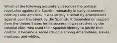 Which of the following accurately describes the political revolution against the Spanish monarchy in early nineteenth-century Latin America? It was largely a revolt by Amerindians against poor treatment by the Spanish. It depended on support from the United States for its success. It was crushed by the colonial elite, who used their Spanish identity to justify their control. It became a social struggle among Amerindians, slaves, mestizos, and whites.