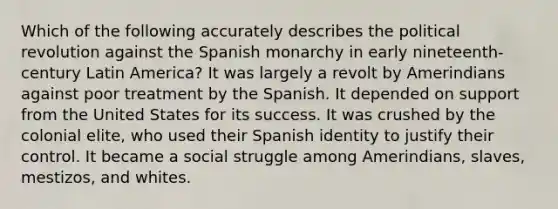 Which of the following accurately describes the political revolution against the Spanish monarchy in early nineteenth-century Latin America? It was largely a revolt by Amerindians against poor treatment by the Spanish. It depended on support from the United States for its success. It was crushed by the colonial elite, who used their Spanish identity to justify their control. It became a social struggle among Amerindians, slaves, mestizos, and whites.