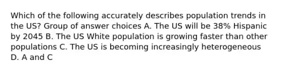 Which of the following accurately describes population trends in the US? Group of answer choices A. The US will be 38% Hispanic by 2045 B. The US White population is growing faster than other populations C. The US is becoming increasingly heterogeneous D. A and C