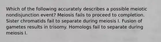 Which of the following accurately describes a possible meiotic nondisjunction event? Meiosis fails to proceed to completion. Sister chromatids fail to separate during meiosis I. Fusion of gametes results in trisomy. Homologs fail to separate during meiosis I.