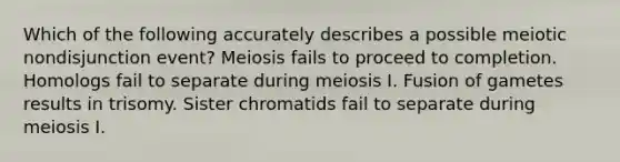 Which of the following accurately describes a possible meiotic nondisjunction event? Meiosis fails to proceed to completion. Homologs fail to separate during meiosis I. Fusion of gametes results in trisomy. Sister chromatids fail to separate during meiosis I.