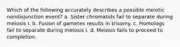 Which of the following accurately describes a possible meiotic nondisjunction event? a. Sister chromatids fail to separate during meiosis I. b. Fusion of gametes results in trisomy. c. Homologs fail to separate during meiosis I. d. Meiosis fails to proceed to completion.