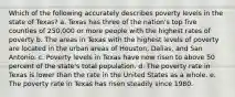 Which of the following accurately describes poverty levels in the state of Texas? a. Texas has three of the nation's top five counties of 250,000 or more people with the highest rates of poverty b. The areas in Texas with the highest levels of poverty are located in the urban areas of Houston, Dallas, and San Antonio. c. Poverty levels in Texas have now risen to above 50 percent of the state's total population. d. The poverty rate in Texas is lower than the rate in the United States as a whole. e. The poverty rate in Texas has risen steadily since 1980.