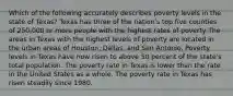 Which of the following accurately describes poverty levels in the state of Texas? Texas has three of the nation's top five counties of 250,000 or more people with the highest rates of poverty The areas in Texas with the highest levels of poverty are located in the urban areas of Houston, Dallas, and San Antonio. Poverty levels in Texas have now risen to above 50 percent of the state's total population. The poverty rate in Texas is lower than the rate in the United States as a whole. The poverty rate in Texas has risen steadily since 1980.