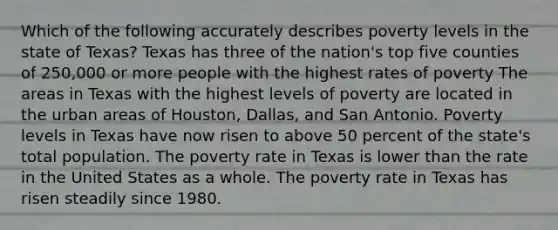 Which of the following accurately describes poverty levels in the state of Texas? Texas has three of the nation's top five counties of 250,000 or more people with the highest rates of poverty The areas in Texas with the highest levels of poverty are located in the urban areas of Houston, Dallas, and San Antonio. Poverty levels in Texas have now risen to above 50 percent of the state's total population. The poverty rate in Texas is lower than the rate in the United States as a whole. The poverty rate in Texas has risen steadily since 1980.