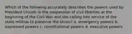 Which of the following accurately describes the powers used by President Lincoln in the suspension of civil liberties at the beginning of the Civil War and the calling into service of the state militias to preserve the Union? a. emergency powers b. expressed powers c. constitutional powers d. executive powers