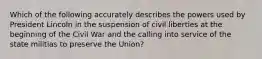 Which of the following accurately describes the powers used by President Lincoln in the suspension of civil liberties at the beginning of the Civil War and the calling into service of the state militias to preserve the Union?