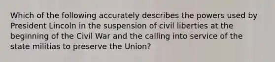 Which of the following accurately describes the powers used by President Lincoln in the suspension of civil liberties at the beginning of the Civil War and the calling into service of the state militias to preserve the Union?