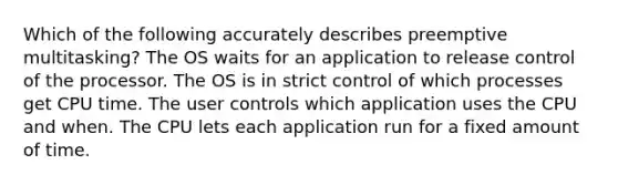 Which of the following accurately describes preemptive multitasking? The OS waits for an application to release control of the processor. The OS is in strict control of which processes get CPU time. The user controls which application uses the CPU and when. The CPU lets each application run for a fixed amount of time.