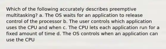 Which of the following accurately describes preemptive multitasking? a. The OS waits for an application to release control of the processor b. The user controls which application uses the CPU and when c. The CPU lets each application run for a fixed amount of time d. The OS controls when an application can use the CPU