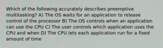 Which of the following accurately describes preemptive multitasking? A) The OS waits for an application to release control of the processor B) The OS controls when an application can use the CPU C) The user controls which application uses the CPU and when D) The CPU lets each application run for a fixed amount of time