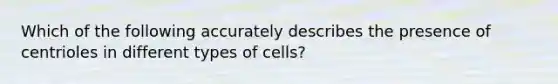 Which of the following accurately describes the presence of centrioles in different types of cells?