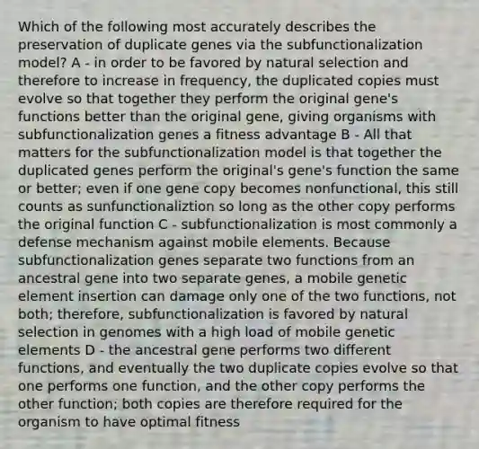 Which of the following most accurately describes the preservation of duplicate genes via the subfunctionalization model? A - in order to be favored by natural selection and therefore to increase in frequency, the duplicated copies must evolve so that together they perform the original gene's functions better than the original gene, giving organisms with subfunctionalization genes a fitness advantage B - All that matters for the subfunctionalization model is that together the duplicated genes perform the original's gene's function the same or better; even if one gene copy becomes nonfunctional, this still counts as sunfunctionaliztion so long as the other copy performs the original function C - subfunctionalization is most commonly a defense mechanism against mobile elements. Because subfunctionalization genes separate two functions from an ancestral gene into two separate genes, a mobile genetic element insertion can damage only one of the two functions, not both; therefore, subfunctionalization is favored by natural selection in genomes with a high load of mobile genetic elements D - the ancestral gene performs two different functions, and eventually the two duplicate copies evolve so that one performs one function, and the other copy performs the other function; both copies are therefore required for the organism to have optimal fitness