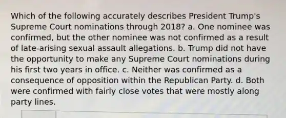 Which of the following accurately describes President Trump's Supreme Court nominations through 2018? a. One nominee was confirmed, but the other nominee was not confirmed as a result of late-arising sexual assault allegations. b. Trump did not have the opportunity to make any Supreme Court nominations during his first two years in office. c. Neither was confirmed as a consequence of opposition within the Republican Party. d. Both were confirmed with fairly close votes that were mostly along party lines.