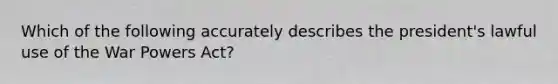 Which of the following accurately describes the president's lawful use of the War Powers Act?