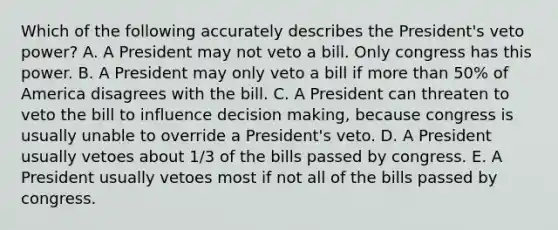 Which of the following accurately describes the President's veto power? A. A President may not veto a bill. Only congress has this power. B. A President may only veto a bill if more than 50% of America disagrees with the bill. C. A President can threaten to veto the bill to influence decision making, because congress is usually unable to override a President's veto. D. A President usually vetoes about 1/3 of the bills passed by congress. E. A President usually vetoes most if not all of the bills passed by congress.