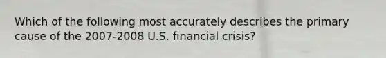 Which of the following most accurately describes the primary cause of the 2007-2008 U.S. financial crisis?