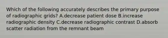 Which of the following accurately describes the primary purpose of radiographic grids? A.decrease patient dose B.increase radiographic density C.decrease radiographic contrast D.absorb scatter radiation from the remnant beam