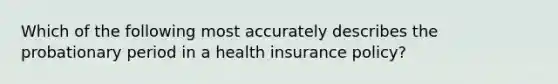 Which of the following most accurately describes the probationary period in a health insurance policy?