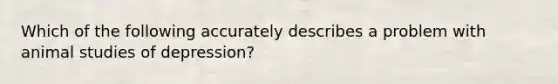 Which of the following accurately describes a problem with animal studies of depression?