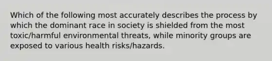 Which of the following most accurately describes the process by which the dominant race in society is shielded from the most toxic/harmful environmental threats, while minority groups are exposed to various health risks/hazards.