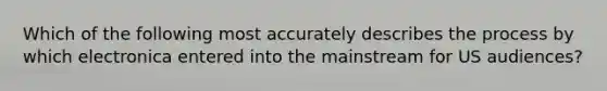 Which of the following most accurately describes the process by which electronica entered into the mainstream for US audiences?