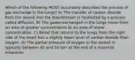 Which of the following MOST accurately describes the process of gas exchange in the lungs? A) The transfer of carbon dioxide from the alveoli into the bloodstream is facilitated by a process called diffusion. B) The gases exchanged in the lungs move from an area of greater concentration to an area of lesser concentration. C) Blood that returns to the lungs from the right side of the heart has a slightly lower level of carbon dioxide than oxygen. D) The partial pressure of oxygen in the alveoli is typically between 40 and 50 torr at the end of a maximal inhalation