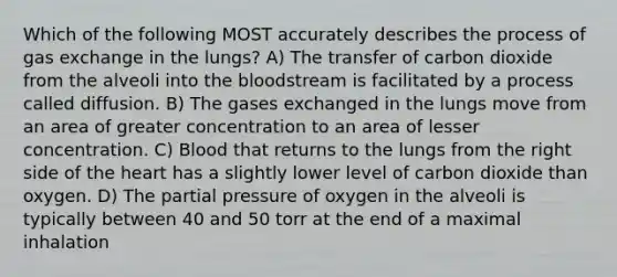 Which of the following MOST accurately describes the process of gas exchange in the lungs? A) The transfer of carbon dioxide from the alveoli into the bloodstream is facilitated by a process called diffusion. B) The gases exchanged in the lungs move from an area of greater concentration to an area of lesser concentration. C) Blood that returns to the lungs from the right side of the heart has a slightly lower level of carbon dioxide than oxygen. D) The partial pressure of oxygen in the alveoli is typically between 40 and 50 torr at the end of a maximal inhalation