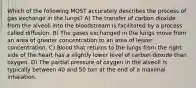 Which of the following MOST accurately describes the process of gas exchange in the lungs? A) The transfer of carbon dioxide from the alveoli into the bloodstream is facilitated by a process called diffusion. B) The gases exchanged in the lungs move from an area of greater concentration to an area of lesser concentration. C) Blood that returns to the lungs from the right side of the heart has a slightly lower level of carbon dioxide than oxygen. D) The partial pressure of oxygen in the alveoli is typically between 40 and 50 torr at the end of a maximal inhalation.
