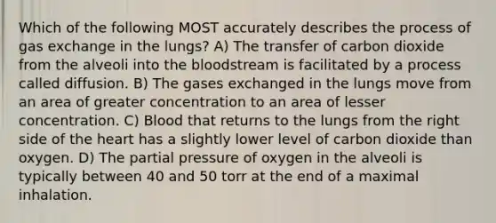 Which of the following MOST accurately describes the process of <a href='https://www.questionai.com/knowledge/kU8LNOksTA-gas-exchange' class='anchor-knowledge'>gas exchange</a> in the lungs? A) The transfer of carbon dioxide from the alveoli into <a href='https://www.questionai.com/knowledge/k7oXMfj7lk-the-blood' class='anchor-knowledge'>the blood</a>stream is facilitated by a process called diffusion. B) The gases exchanged in the lungs move from an area of greater concentration to an area of lesser concentration. C) Blood that returns to the lungs from the right side of <a href='https://www.questionai.com/knowledge/kya8ocqc6o-the-heart' class='anchor-knowledge'>the heart</a> has a slightly lower level of carbon dioxide than oxygen. D) The partial pressure of oxygen in the alveoli is typically between 40 and 50 torr at the end of a maximal inhalation.