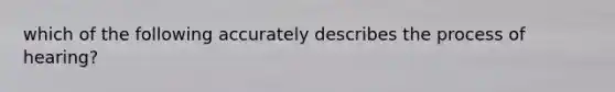 which of the following accurately describes the process of hearing?